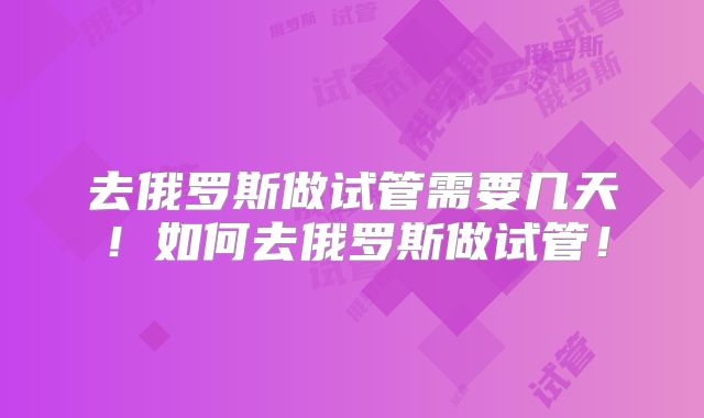 去俄罗斯做试管需要几天!如何去俄罗斯做试管!