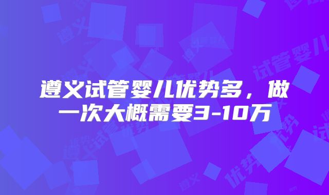 遵义试管婴儿优势多,做一次大概需要3-10万