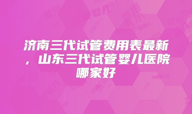 济南三代试管费用表最新,山东三代试管婴儿医院哪家好