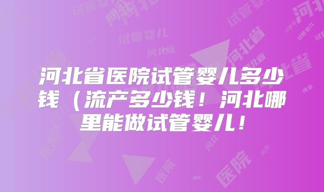河北省医院试管婴儿多少钱(流产多少钱!河北哪里能做试管婴儿!
