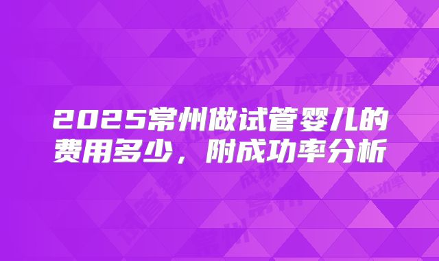 2025常州做试管婴儿的费用多少,附成功率分析