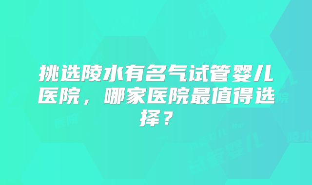 挑选陵水有名气试管婴儿医院，哪家医院最值得选择？