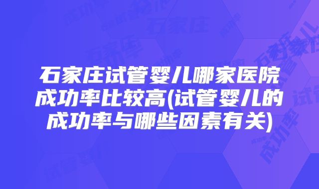 石家庄试管婴儿哪家医院成功率比较高(试管婴儿的成功率与哪些因素有关)