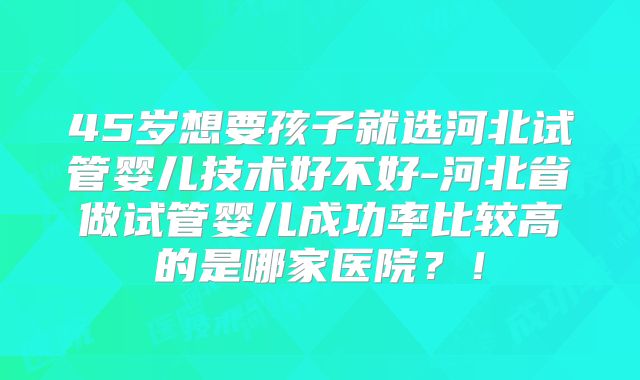 45岁想要孩子就选河北试管婴儿技术好不好-河北省做试管婴儿成功率比较高的是哪家医院？！