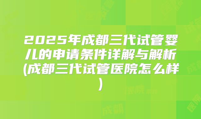 2025年成都三代试管婴儿的申请条件详解与解析(成都三代试管医院怎么样)