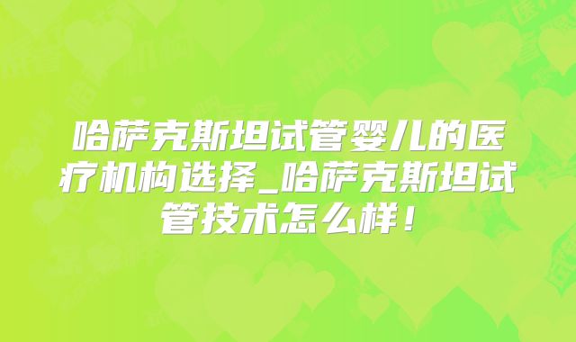哈萨克斯坦试管婴儿的医疗机构选择_哈萨克斯坦试管技术怎么样!