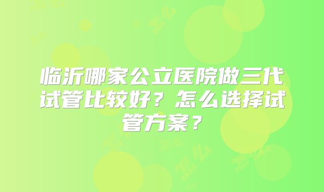 临沂哪家公立医院做三代试管比较好?怎么选择试管方案?