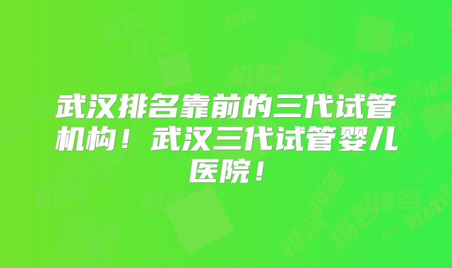 武汉排名靠前的三代试管机构!武汉三代试管婴儿医院!