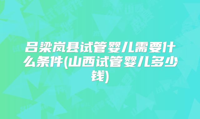 吕梁岚县试管婴儿需要什么条件(山西试管婴儿多少钱)
