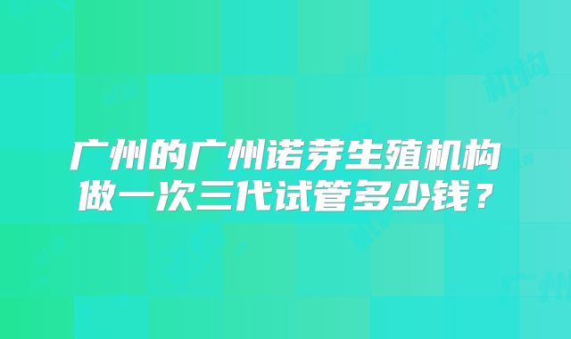 广州的广州诺芽生殖机构做一次三代试管多少钱？