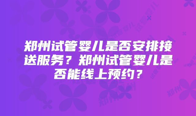 郑州试管婴儿是否安排接送服务？郑州试管婴儿是否能线上预约？