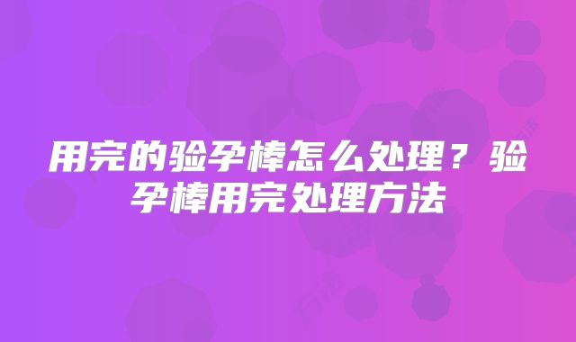 用完的验孕棒怎么处理？验孕棒用完处理方法