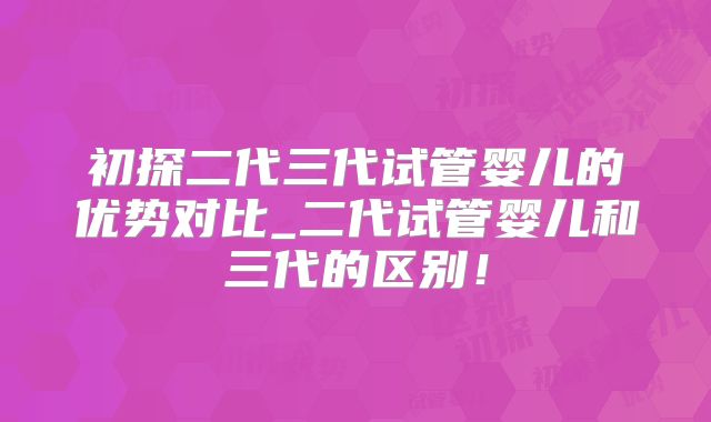 初探二代三代试管婴儿的优势对比_二代试管婴儿和三代的区别!