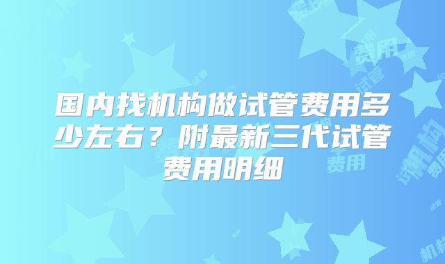 国内找机构做试管费用多少左右?附最新三代试管费用明细
