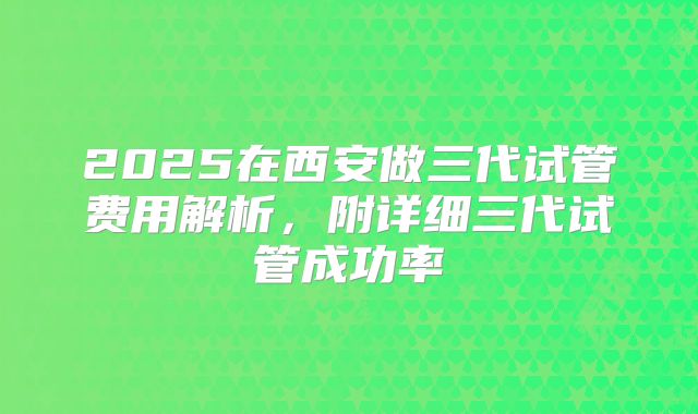 2025在西安做三代试管费用解析，附详细三代试管成功率