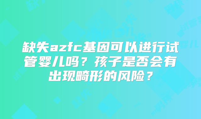 缺失azfc基因可以进行试管婴儿吗？孩子是否会有出现畸形的风险？