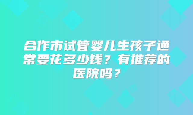 合作市试管婴儿生孩子通常要花多少钱？有推荐的医院吗？