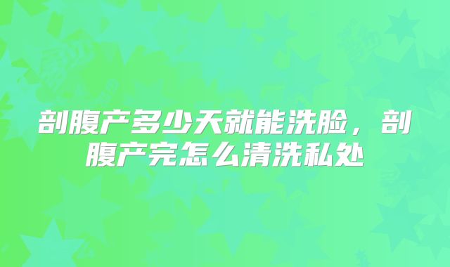剖腹产多少天就能洗脸，剖腹产完怎么清洗私处