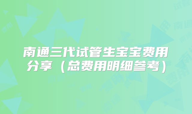 南通三代试管生宝宝费用分享（总费用明细参考）