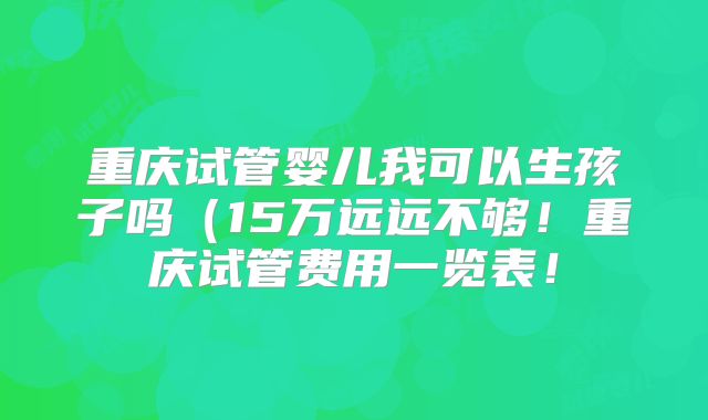 重庆试管婴儿我可以生孩子吗（15万远远不够！重庆试管费用一览表！