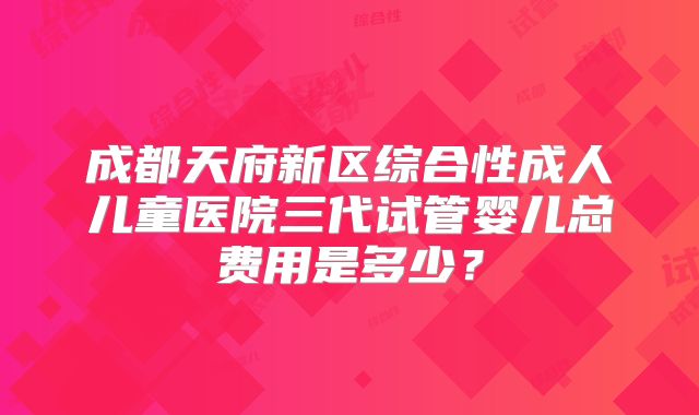 成都天府新区综合性成人儿童医院三代试管婴儿总费用是多少？