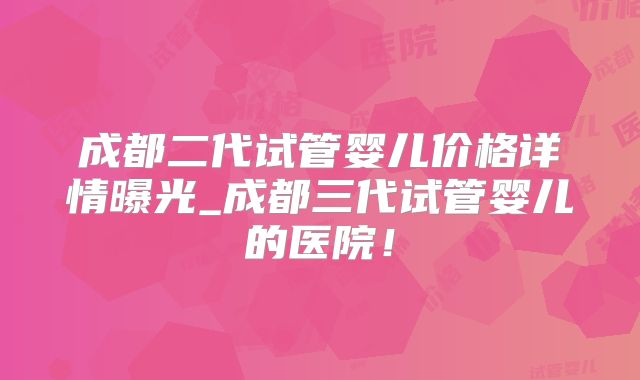 成都二代试管婴儿价格详情曝光_成都三代试管婴儿的医院！