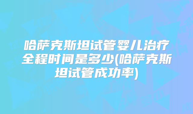 哈萨克斯坦试管婴儿治疗全程时间是多少(哈萨克斯坦试管成功率)