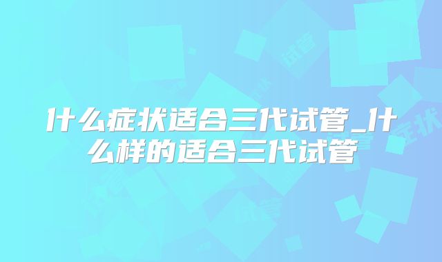 什么症状适合三代试管_什么样的适合三代试管