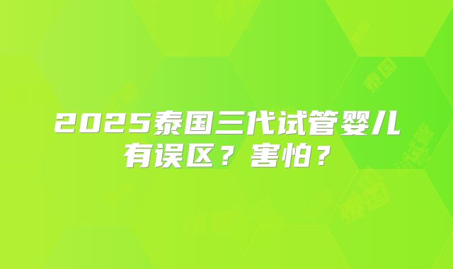 2025泰国三代试管婴儿有误区？害怕？