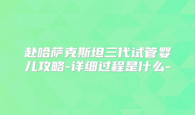 赴哈萨克斯坦三代试管婴儿攻略-详细过程是什么-