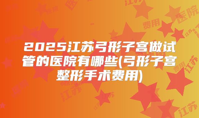 2025江苏弓形子宫做试管的医院有哪些(弓形子宫整形手术费用)