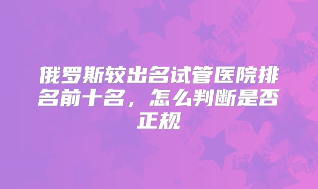 俄罗斯较出名试管医院排名前十名，怎么判断是否正规
