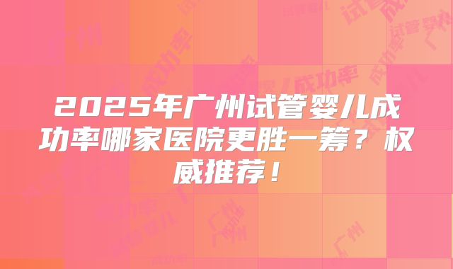 2025年广州试管婴儿成功率哪家医院更胜一筹?权威推荐!