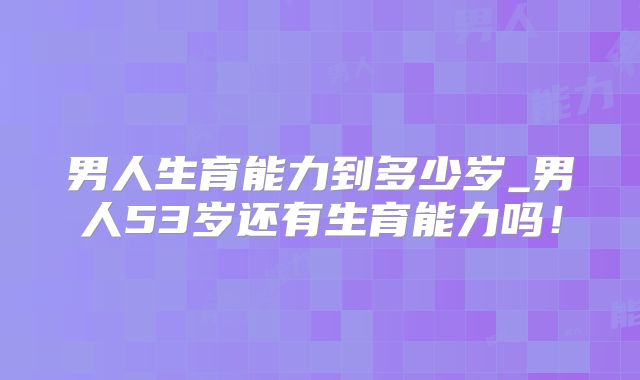 男人生育能力到多少岁_男人53岁还有生育能力吗!