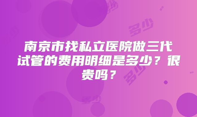 南京市找私立医院做三代试管的费用明细是多少？很贵吗？