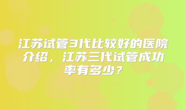 江苏试管3代比较好的医院介绍，江苏三代试管成功率有多少？