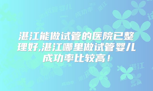 湛江能做试管的医院已整理好,湛江哪里做试管婴儿成功率比较高！