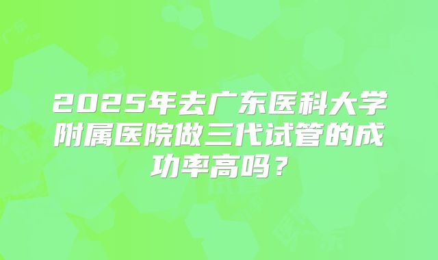 2025年去广东医科大学附属医院做三代试管的成功率高吗?