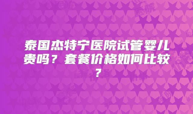 泰国杰特宁医院试管婴儿贵吗?套餐价格如何比较?