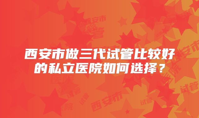 西安市做三代试管比较好的私立医院如何选择?