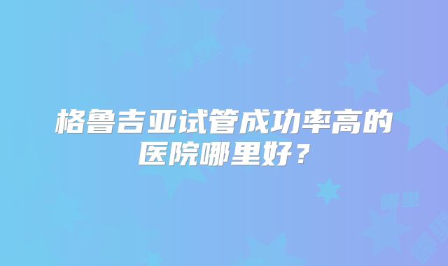 格鲁吉亚试管成功率高的医院哪里好？
