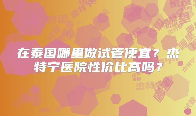 在泰国哪里做试管便宜?杰特宁医院性价比高吗?