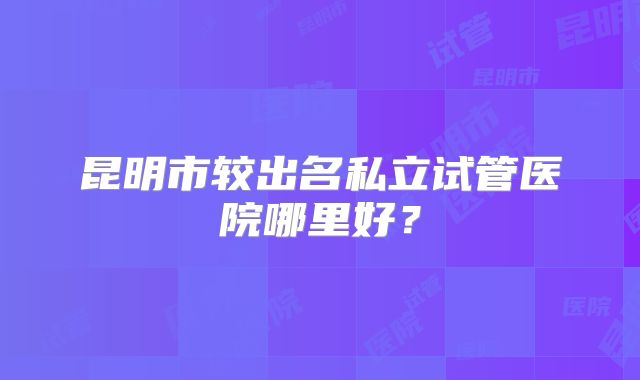 昆明市较出名私立试管医院哪里好？