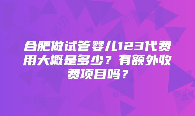 合肥做试管婴儿123代费用大概是多少?有额外收费项目吗?