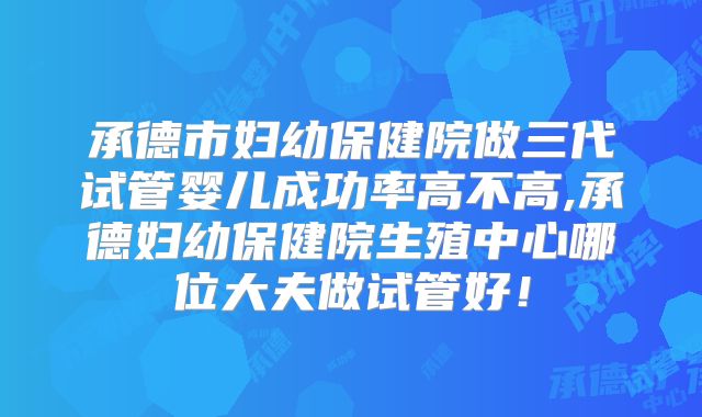 承德市妇幼保健院做三代试管婴儿成功率高不高,承德妇幼保健院生殖中心哪位大夫做试管好!