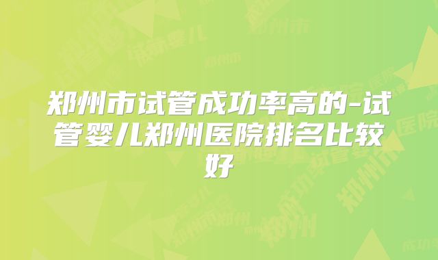 郑州市试管成功率高的-试管婴儿郑州医院排名比较好