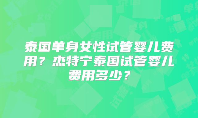 泰国单身女性试管婴儿费用？杰特宁泰国试管婴儿费用多少？