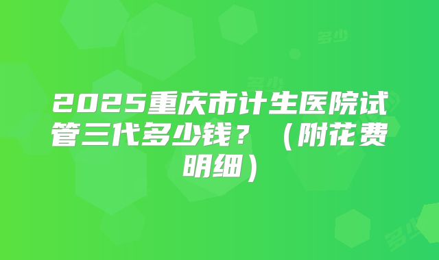 2025重庆市计生医院试管三代多少钱?(附花费明细)
