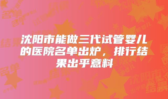 沈阳市能做三代试管婴儿的医院名单出炉，排行结果出乎意料