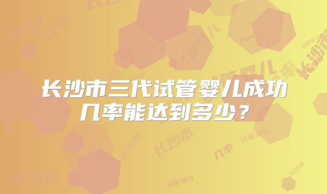 长沙市三代试管婴儿成功几率能达到多少？